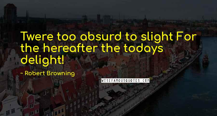 Robert Browning Quotes: Twere too absurd to slight For the hereafter the todays delight!