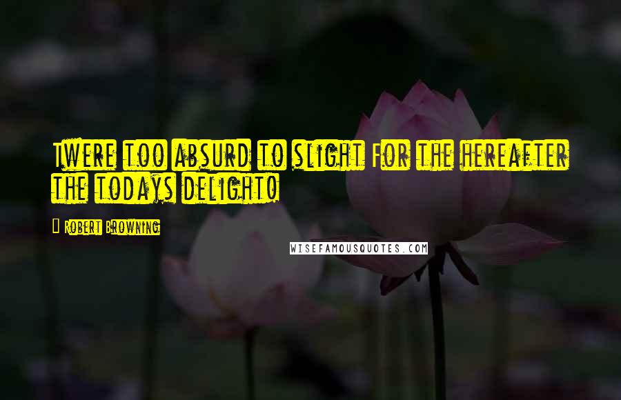 Robert Browning Quotes: Twere too absurd to slight For the hereafter the todays delight!