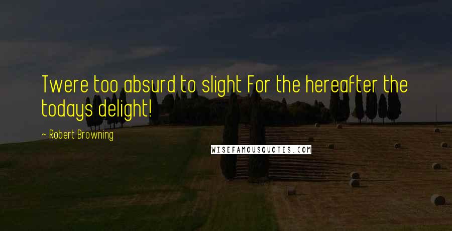 Robert Browning Quotes: Twere too absurd to slight For the hereafter the todays delight!