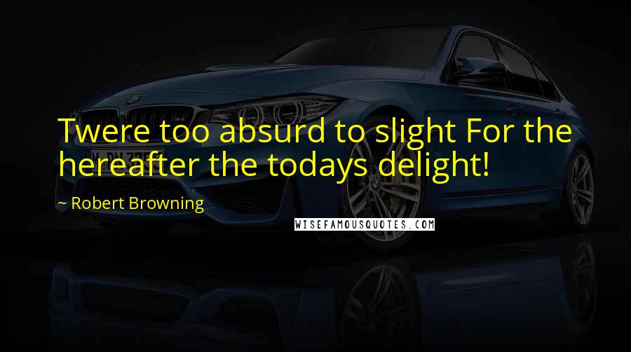 Robert Browning Quotes: Twere too absurd to slight For the hereafter the todays delight!