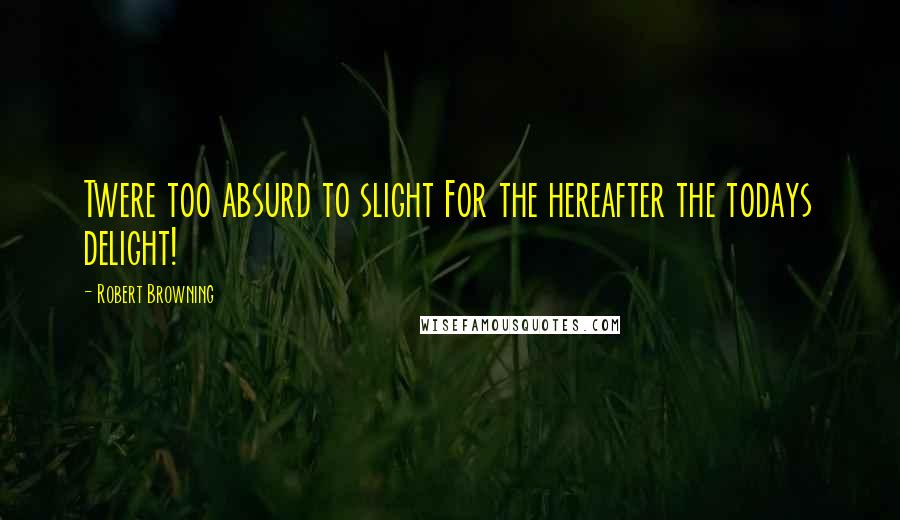 Robert Browning Quotes: Twere too absurd to slight For the hereafter the todays delight!