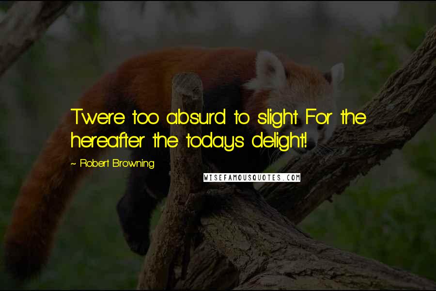 Robert Browning Quotes: Twere too absurd to slight For the hereafter the todays delight!