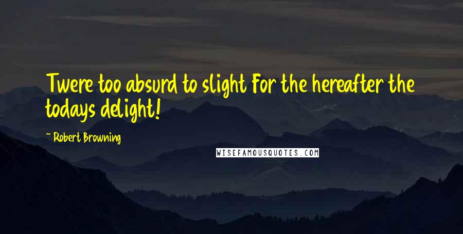 Robert Browning Quotes: Twere too absurd to slight For the hereafter the todays delight!