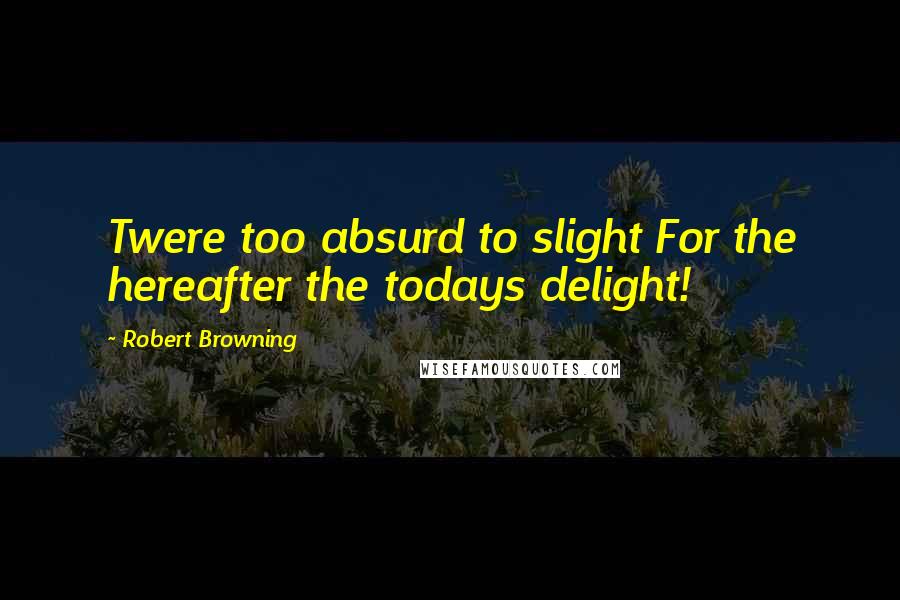 Robert Browning Quotes: Twere too absurd to slight For the hereafter the todays delight!