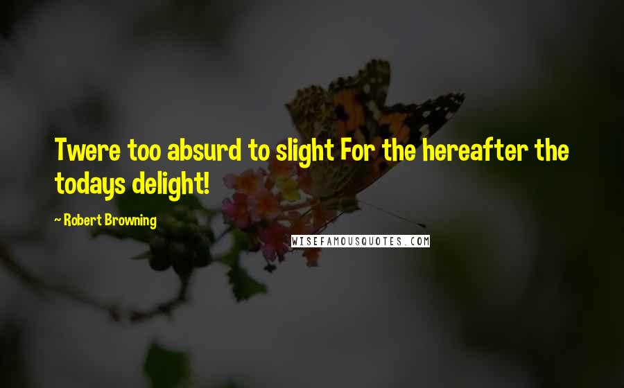 Robert Browning Quotes: Twere too absurd to slight For the hereafter the todays delight!