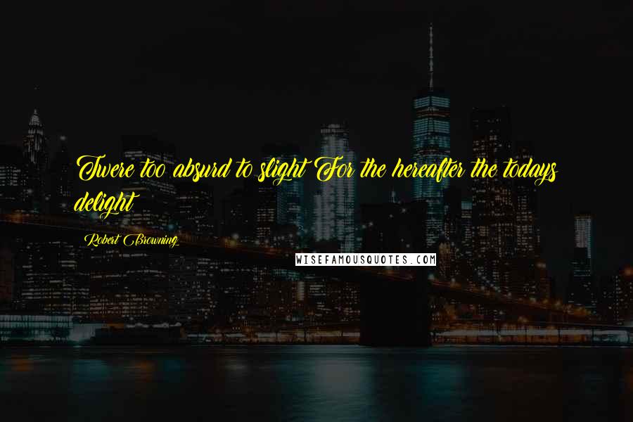 Robert Browning Quotes: Twere too absurd to slight For the hereafter the todays delight!