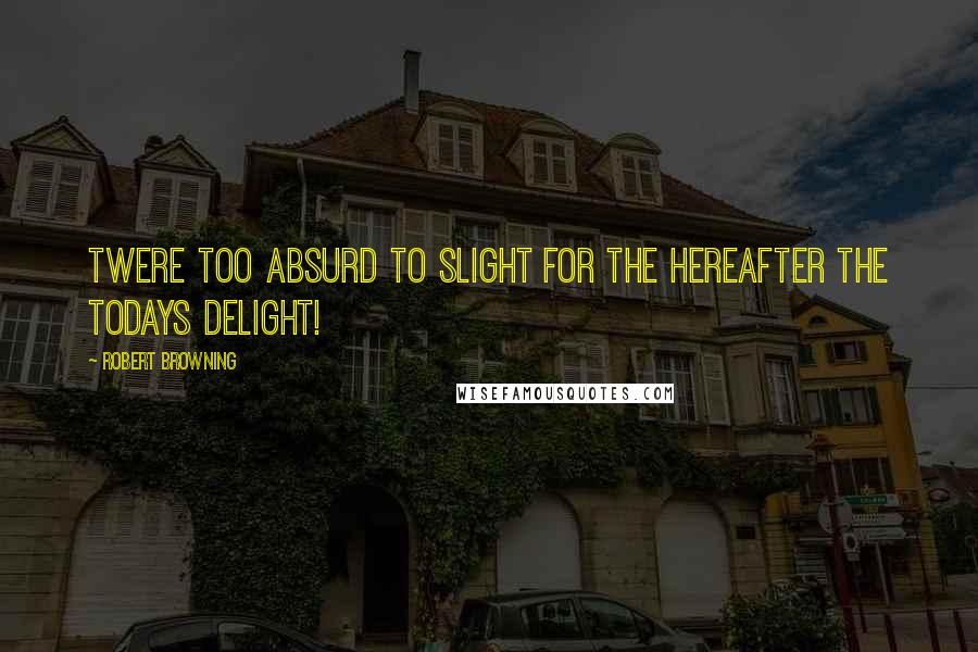 Robert Browning Quotes: Twere too absurd to slight For the hereafter the todays delight!