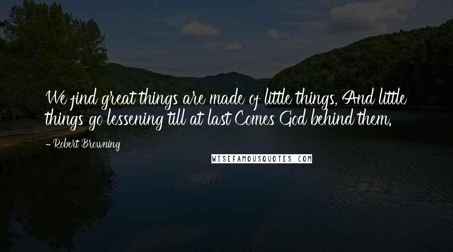 Robert Browning Quotes: We find great things are made of little things, And little things go lessening till at last Comes God behind them.