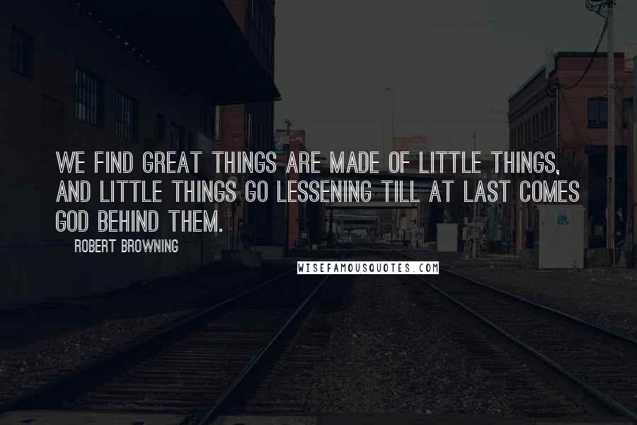 Robert Browning Quotes: We find great things are made of little things, And little things go lessening till at last Comes God behind them.