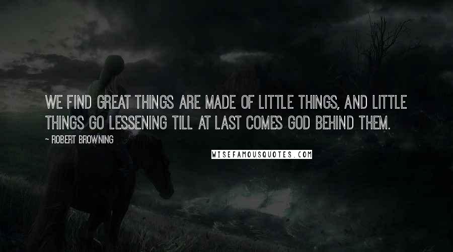 Robert Browning Quotes: We find great things are made of little things, And little things go lessening till at last Comes God behind them.