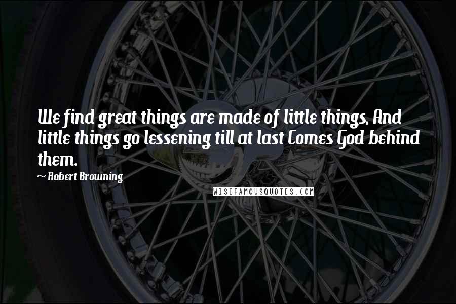 Robert Browning Quotes: We find great things are made of little things, And little things go lessening till at last Comes God behind them.