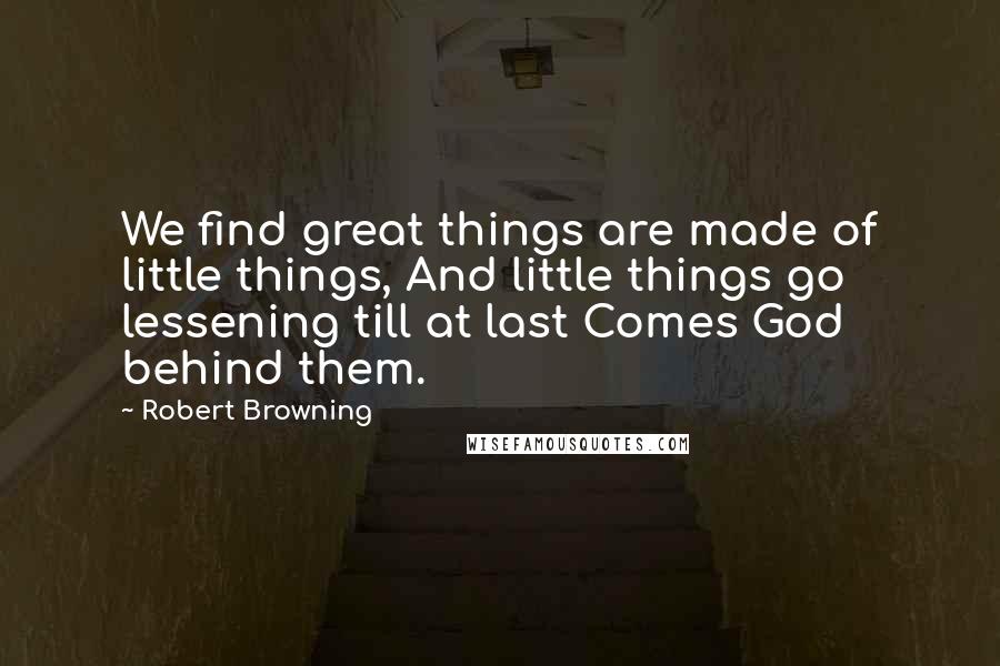 Robert Browning Quotes: We find great things are made of little things, And little things go lessening till at last Comes God behind them.