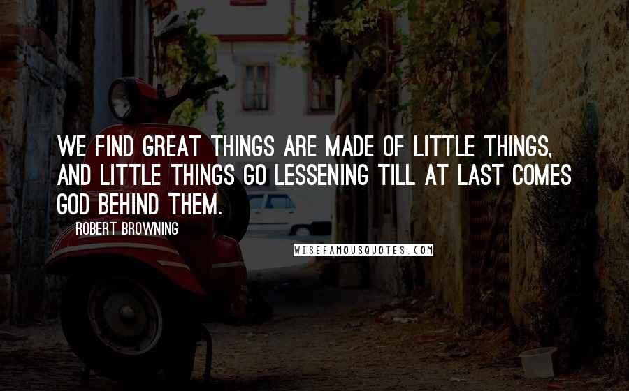 Robert Browning Quotes: We find great things are made of little things, And little things go lessening till at last Comes God behind them.