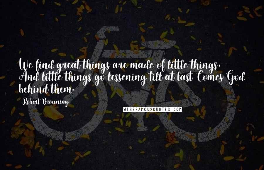 Robert Browning Quotes: We find great things are made of little things, And little things go lessening till at last Comes God behind them.