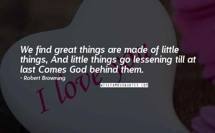 Robert Browning Quotes: We find great things are made of little things, And little things go lessening till at last Comes God behind them.