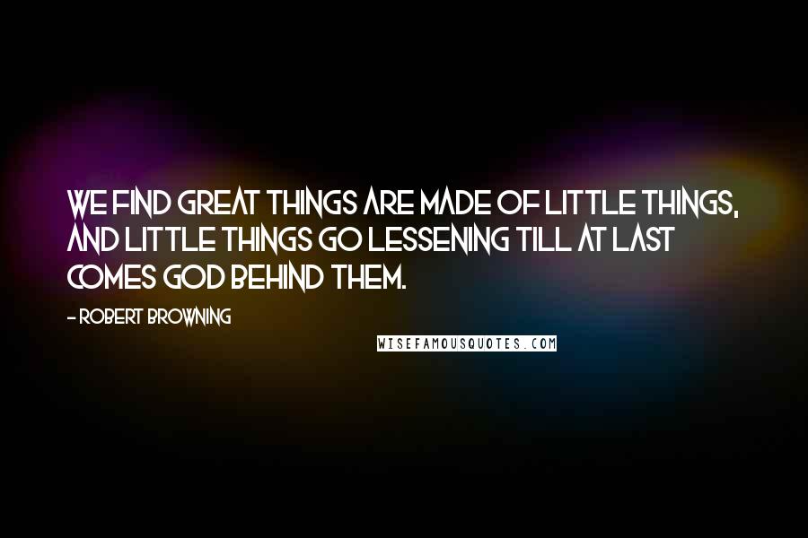 Robert Browning Quotes: We find great things are made of little things, And little things go lessening till at last Comes God behind them.