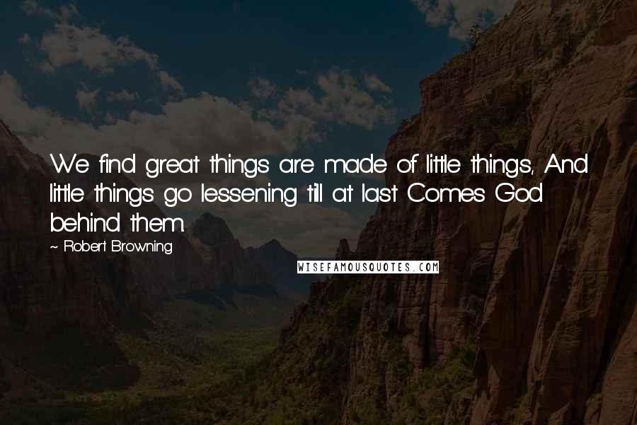 Robert Browning Quotes: We find great things are made of little things, And little things go lessening till at last Comes God behind them.