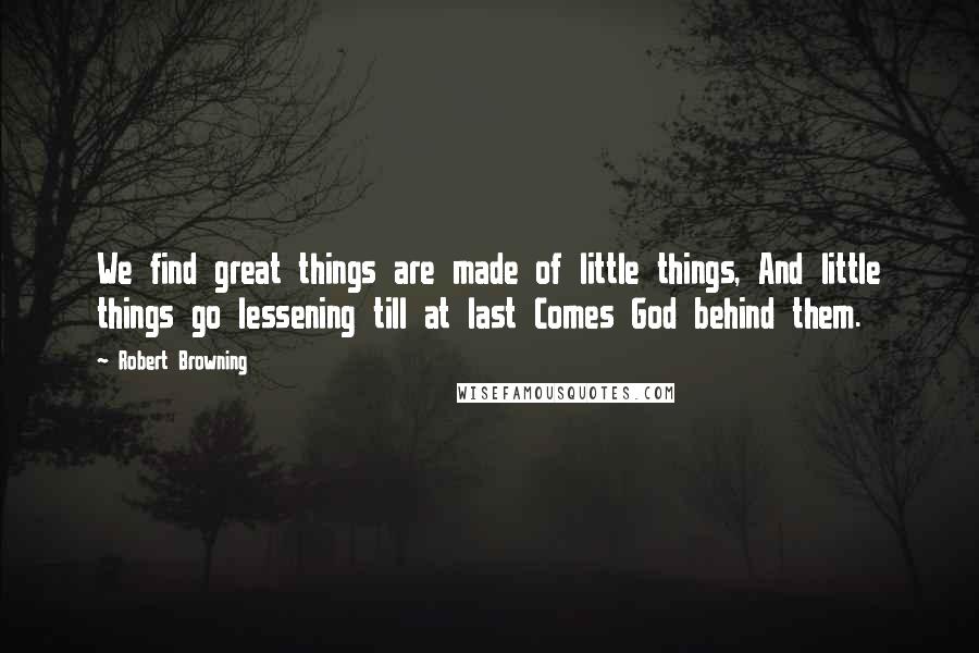 Robert Browning Quotes: We find great things are made of little things, And little things go lessening till at last Comes God behind them.