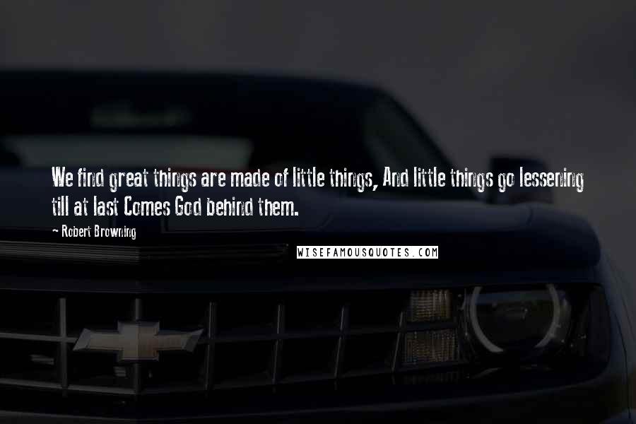 Robert Browning Quotes: We find great things are made of little things, And little things go lessening till at last Comes God behind them.
