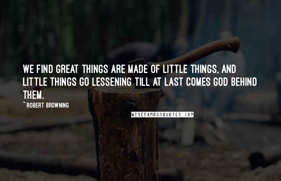 Robert Browning Quotes: We find great things are made of little things, And little things go lessening till at last Comes God behind them.