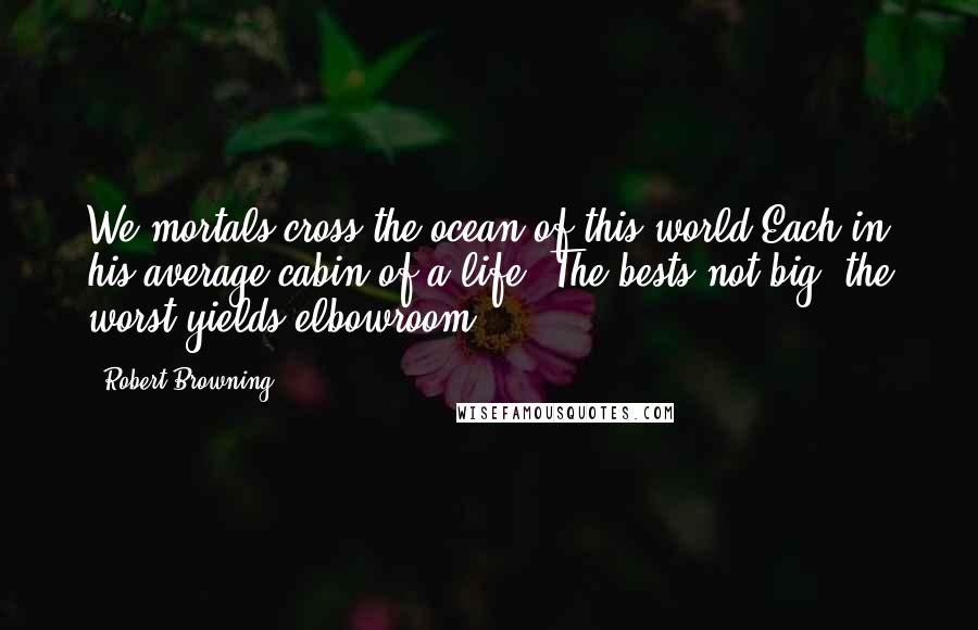 Robert Browning Quotes: We mortals cross the ocean of this world Each in his average cabin of a life; The bests not big, the worst yields elbowroom.