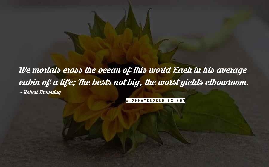 Robert Browning Quotes: We mortals cross the ocean of this world Each in his average cabin of a life; The bests not big, the worst yields elbowroom.