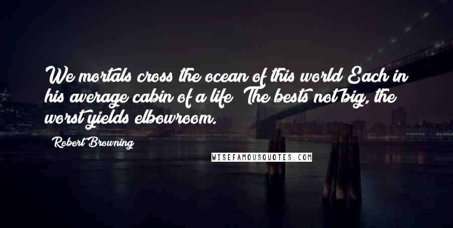 Robert Browning Quotes: We mortals cross the ocean of this world Each in his average cabin of a life; The bests not big, the worst yields elbowroom.