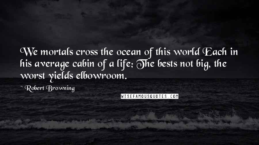 Robert Browning Quotes: We mortals cross the ocean of this world Each in his average cabin of a life; The bests not big, the worst yields elbowroom.