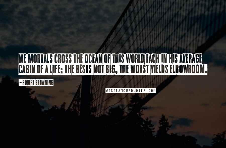 Robert Browning Quotes: We mortals cross the ocean of this world Each in his average cabin of a life; The bests not big, the worst yields elbowroom.