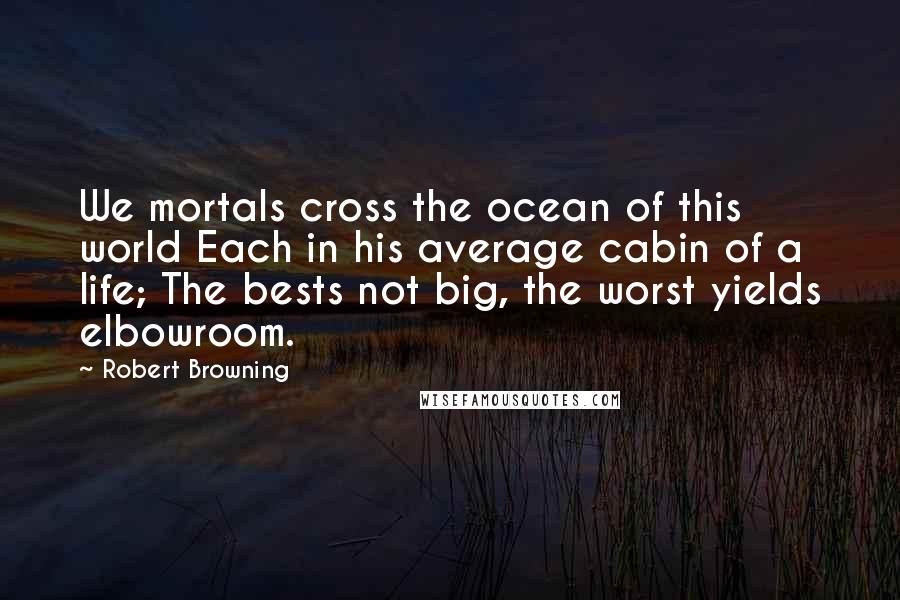 Robert Browning Quotes: We mortals cross the ocean of this world Each in his average cabin of a life; The bests not big, the worst yields elbowroom.