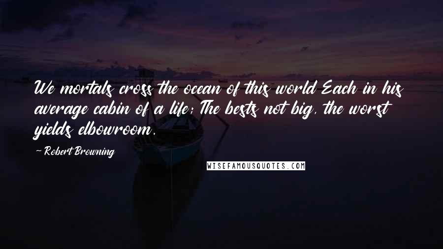 Robert Browning Quotes: We mortals cross the ocean of this world Each in his average cabin of a life; The bests not big, the worst yields elbowroom.