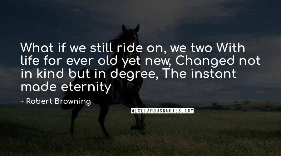 Robert Browning Quotes: What if we still ride on, we two With life for ever old yet new, Changed not in kind but in degree, The instant made eternity