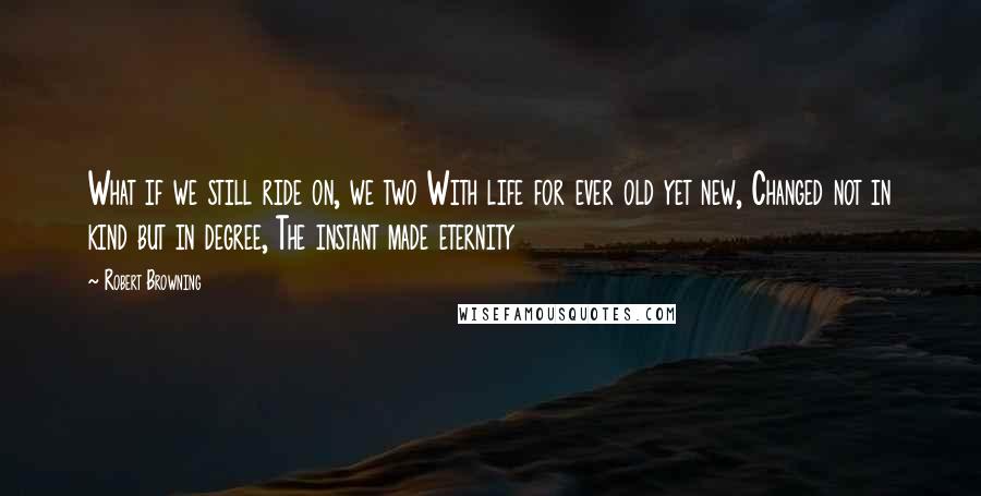 Robert Browning Quotes: What if we still ride on, we two With life for ever old yet new, Changed not in kind but in degree, The instant made eternity
