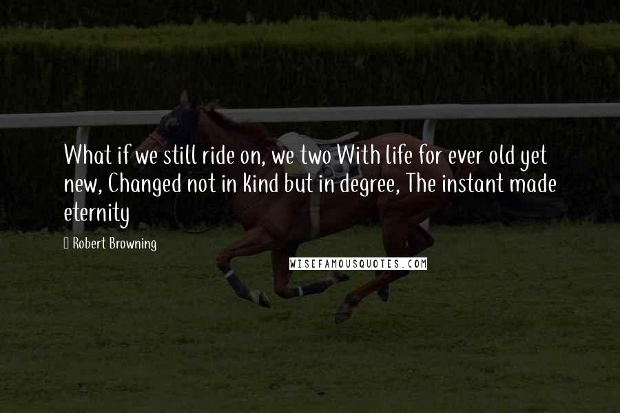 Robert Browning Quotes: What if we still ride on, we two With life for ever old yet new, Changed not in kind but in degree, The instant made eternity