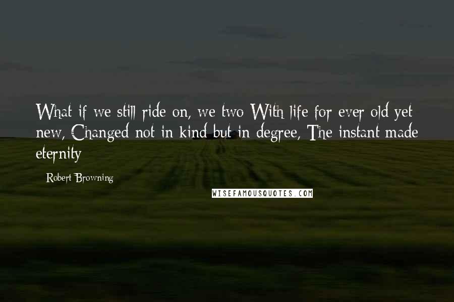 Robert Browning Quotes: What if we still ride on, we two With life for ever old yet new, Changed not in kind but in degree, The instant made eternity