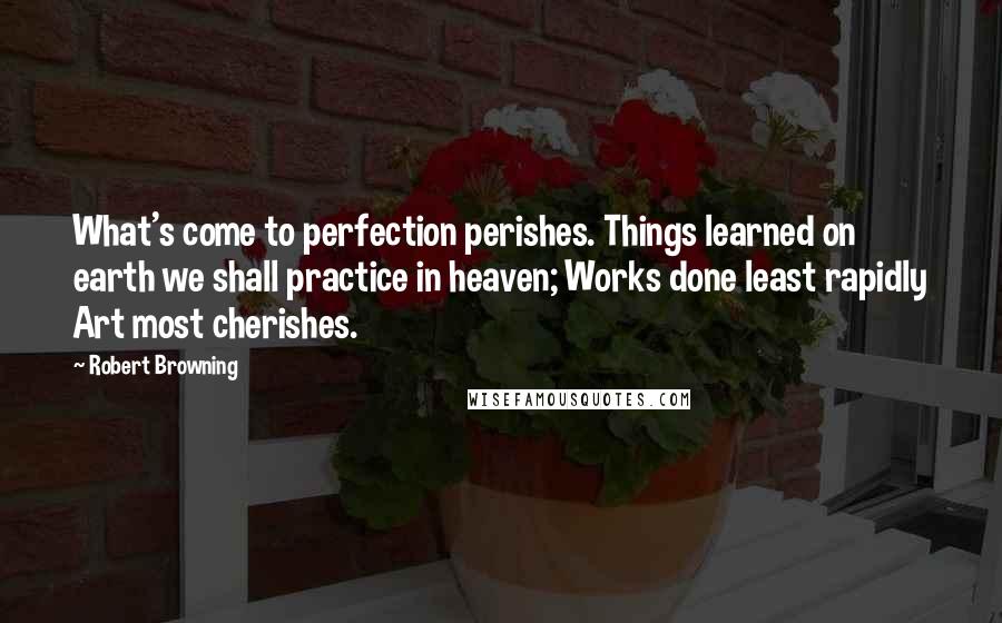 Robert Browning Quotes: What's come to perfection perishes. Things learned on earth we shall practice in heaven; Works done least rapidly Art most cherishes.