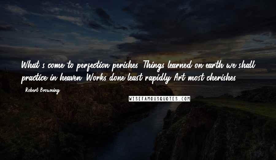 Robert Browning Quotes: What's come to perfection perishes. Things learned on earth we shall practice in heaven; Works done least rapidly Art most cherishes.