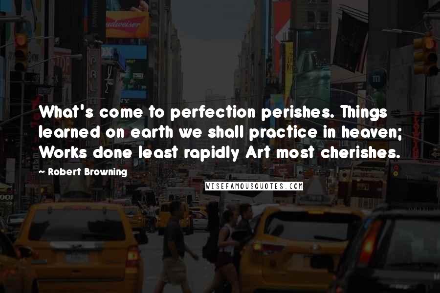 Robert Browning Quotes: What's come to perfection perishes. Things learned on earth we shall practice in heaven; Works done least rapidly Art most cherishes.