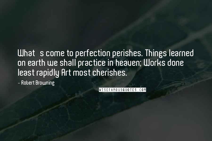 Robert Browning Quotes: What's come to perfection perishes. Things learned on earth we shall practice in heaven; Works done least rapidly Art most cherishes.