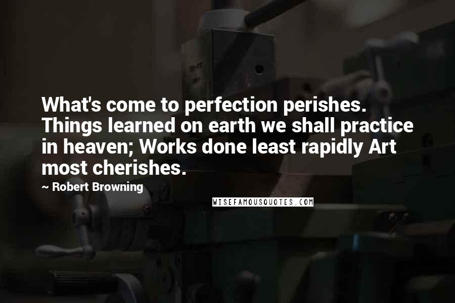 Robert Browning Quotes: What's come to perfection perishes. Things learned on earth we shall practice in heaven; Works done least rapidly Art most cherishes.