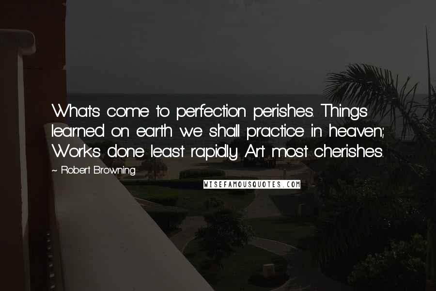 Robert Browning Quotes: What's come to perfection perishes. Things learned on earth we shall practice in heaven; Works done least rapidly Art most cherishes.