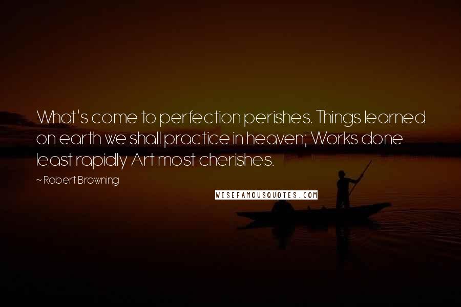 Robert Browning Quotes: What's come to perfection perishes. Things learned on earth we shall practice in heaven; Works done least rapidly Art most cherishes.
