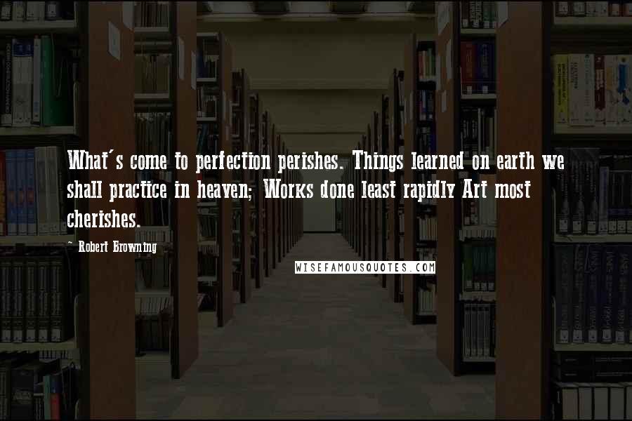 Robert Browning Quotes: What's come to perfection perishes. Things learned on earth we shall practice in heaven; Works done least rapidly Art most cherishes.