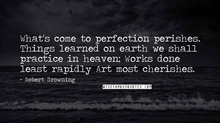 Robert Browning Quotes: What's come to perfection perishes. Things learned on earth we shall practice in heaven; Works done least rapidly Art most cherishes.