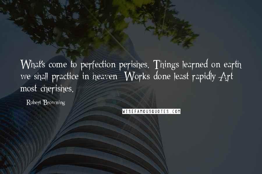 Robert Browning Quotes: What's come to perfection perishes. Things learned on earth we shall practice in heaven; Works done least rapidly Art most cherishes.