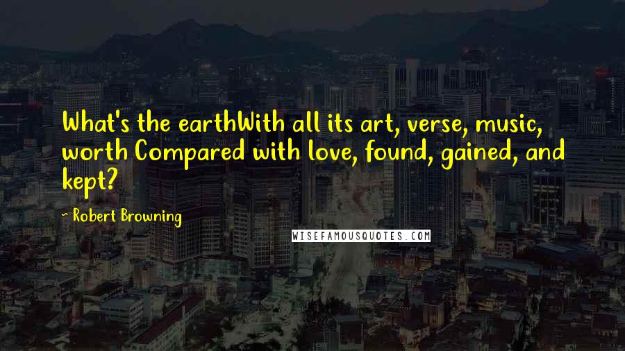 Robert Browning Quotes: What's the earthWith all its art, verse, music, worth Compared with love, found, gained, and kept?