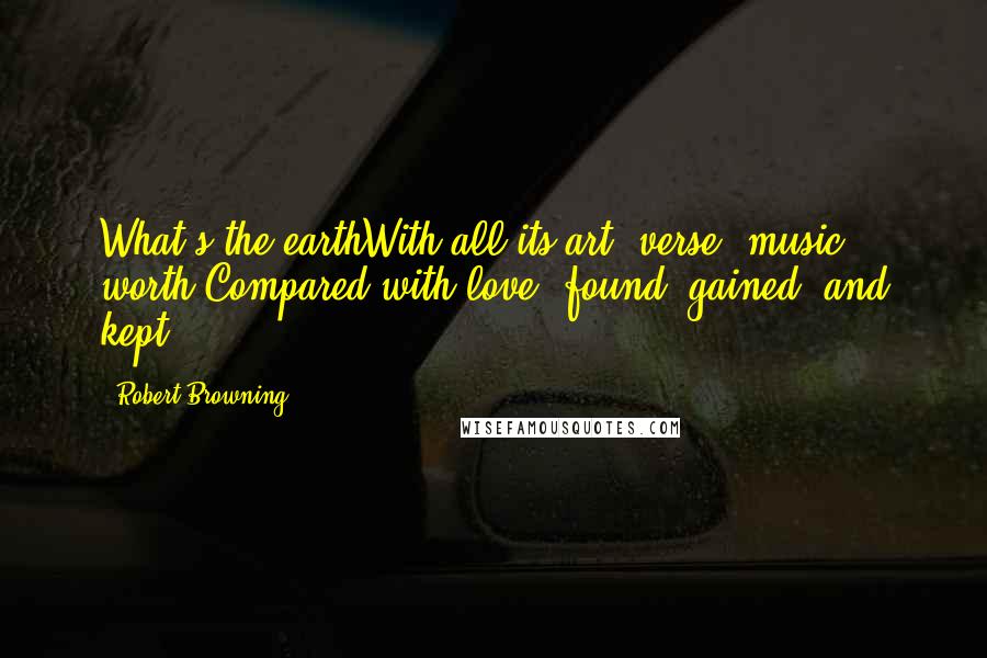 Robert Browning Quotes: What's the earthWith all its art, verse, music, worth Compared with love, found, gained, and kept?