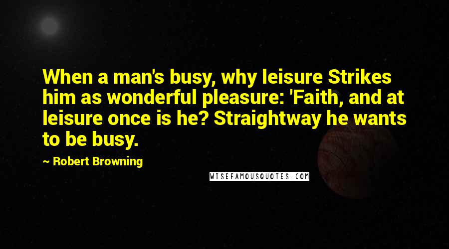 Robert Browning Quotes: When a man's busy, why leisure Strikes him as wonderful pleasure: 'Faith, and at leisure once is he? Straightway he wants to be busy.