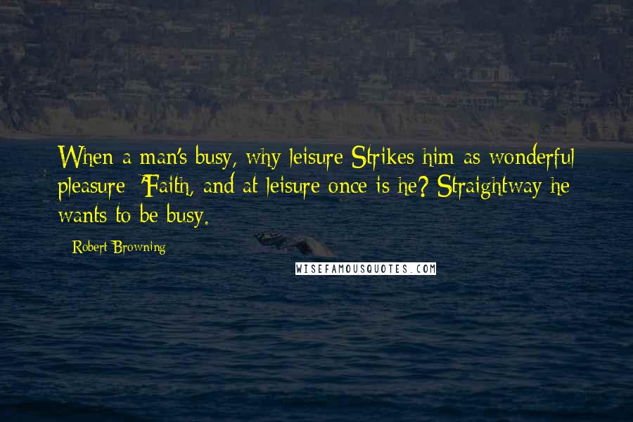 Robert Browning Quotes: When a man's busy, why leisure Strikes him as wonderful pleasure: 'Faith, and at leisure once is he? Straightway he wants to be busy.