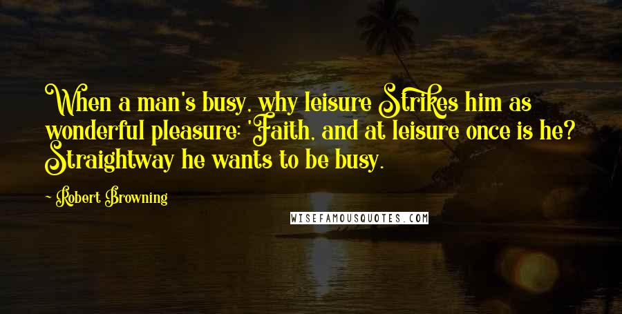 Robert Browning Quotes: When a man's busy, why leisure Strikes him as wonderful pleasure: 'Faith, and at leisure once is he? Straightway he wants to be busy.